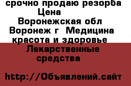 срочно продаю резорба › Цена ­ 4 500 - Воронежская обл., Воронеж г. Медицина, красота и здоровье » Лекарственные средства   